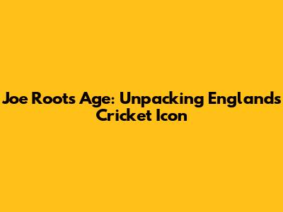 Joe Root's Age: Unpacking England's Cricket Icon
