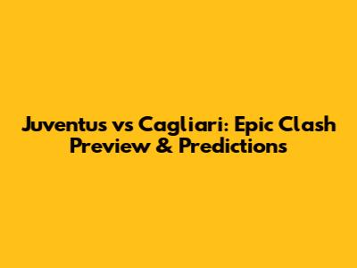 Juventus vs Cagliari: Epic Clash Preview & Predictions