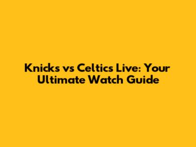 Knicks vs Celtics Live: Your Ultimate Watch Guide