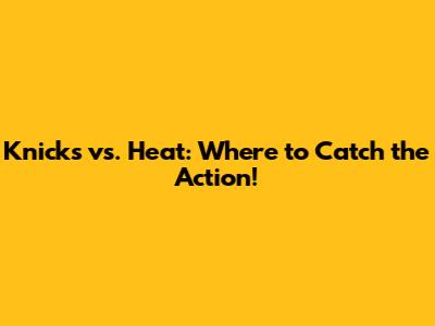 Knicks vs. Heat: Where to Catch the Action!