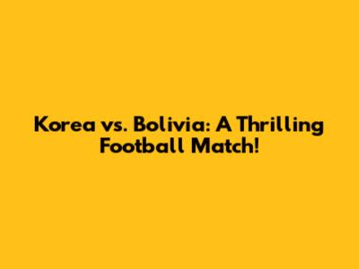 Korea vs. Bolivia: A Thrilling Football Match!