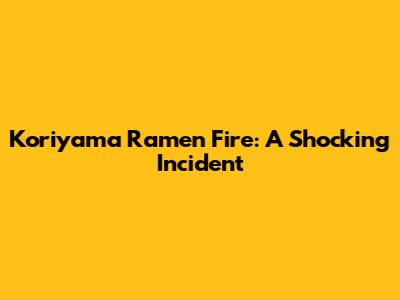 Koriyama Ramen Fire: A Shocking Incident