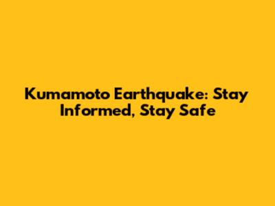 Kumamoto Earthquake: Stay Informed, Stay Safe