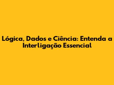 Lógica, Dados e Ciência: Entenda a Interligação Essencial