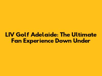 LIV Golf Adelaide: The Ultimate Fan Experience Down Under
