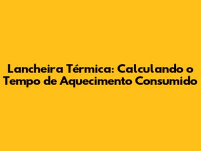 Lancheira Térmica: Calculando o Tempo de Aquecimento Consumido