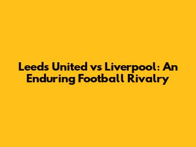 Leeds United vs Liverpool: An Enduring Football Rivalry