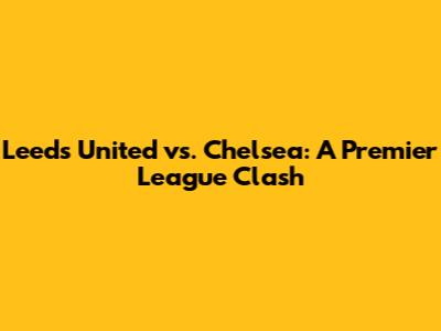 Leeds United vs. Chelsea: A Premier League Clash