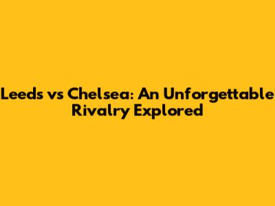 Leeds vs Chelsea: An Unforgettable Rivalry Explored