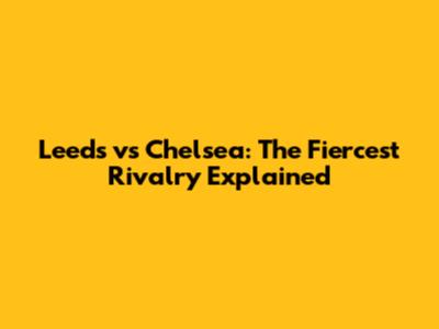 Leeds vs Chelsea: The Fiercest Rivalry Explained