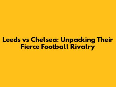 Leeds vs Chelsea: Unpacking Their Fierce Football Rivalry
