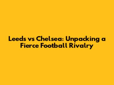 Leeds vs Chelsea: Unpacking a Fierce Football Rivalry