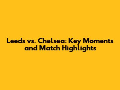 Leeds vs. Chelsea: Key Moments and Match Highlights
