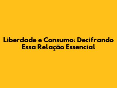 Liberdade e Consumo: Decifrando Essa Relação Essencial