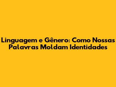 Linguagem e Gênero: Como Nossas Palavras Moldam Identidades