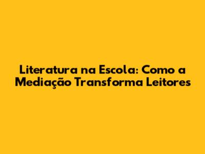 Literatura na Escola: Como a Mediação Transforma Leitores