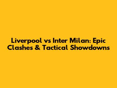 Liverpool vs Inter Milan: Epic Clashes & Tactical Showdowns