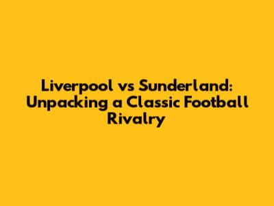Liverpool vs Sunderland: Unpacking a Classic Football Rivalry