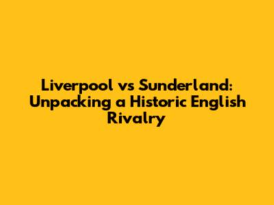 Liverpool vs Sunderland: Unpacking a Historic English Rivalry