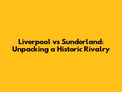 Liverpool vs Sunderland: Unpacking a Historic Rivalry