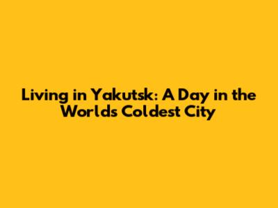 Living in Yakutsk: A Day in the World's Coldest City