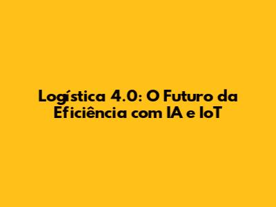 Logística 4.0: O Futuro da Eficiência com IA e IoT