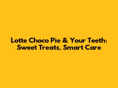Lotte Choco Pie & Your Teeth: Sweet Treats, Smart Care