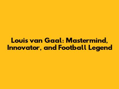 Louis van Gaal: Mastermind, Innovator, and Football Legend