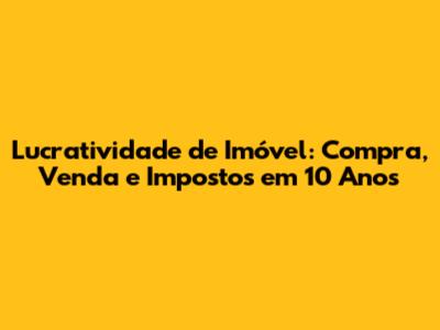 Lucratividade de Imóvel: Compra, Venda e Impostos em 10 Anos