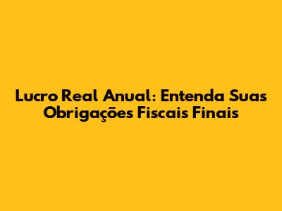 Lucro Real Anual: Entenda Suas Obrigações Fiscais Finais
