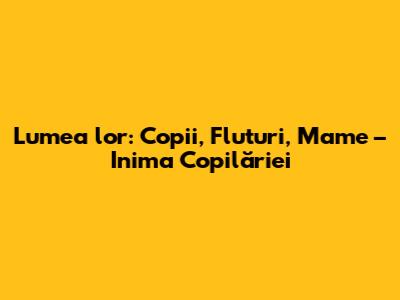 Lumea lor: Copii, Fluturi, Mame – Inima Copilăriei