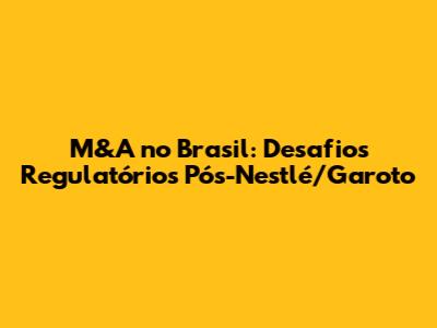 M&A no Brasil: Desafios Regulatórios Pós-Nestlé/Garoto