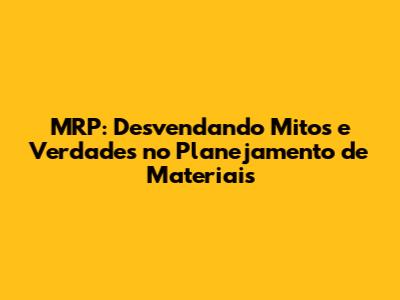MRP: Desvendando Mitos e Verdades no Planejamento de Materiais