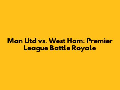 Man Utd vs. West Ham: Premier League Battle Royale
