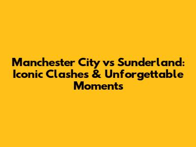 Manchester City vs Sunderland: Iconic Clashes & Unforgettable Moments