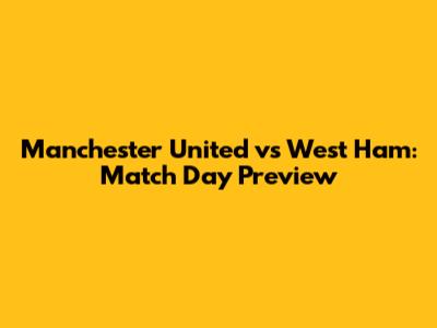 Manchester United vs West Ham: Match Day Preview