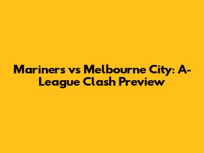 Mariners vs Melbourne City: A-League Clash Preview