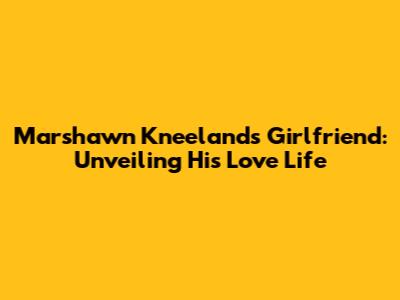 Marshawn Kneeland's Girlfriend: Unveiling His Love Life