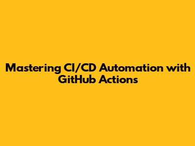 Mastering CI/CD Automation with GitHub Actions