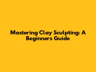 Mastering Clay Sculpting: A Beginner's Guide