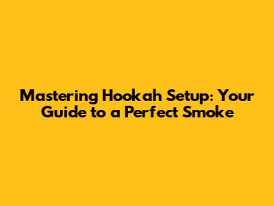 Mastering Hookah Setup: Your Guide to a Perfect Smoke