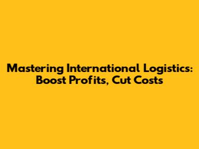 Mastering International Logistics: Boost Profits, Cut Costs