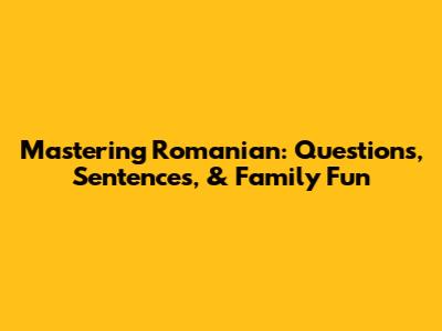 Mastering Romanian: Questions, Sentences, & Family Fun