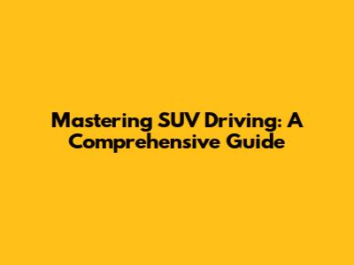 Mastering SUV Driving: A Comprehensive Guide