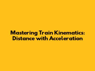 Mastering Train Kinematics: Distance with Acceleration