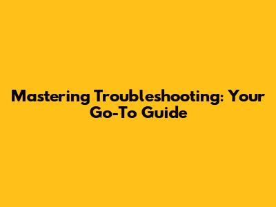 Mastering Troubleshooting: Your Go-To Guide