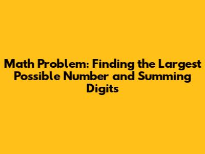 Math Problem: Finding the Largest Possible Number and Summing Digits