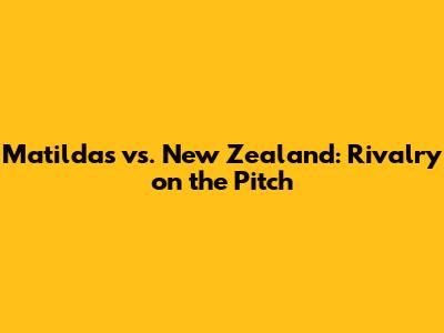 Matildas vs. New Zealand: *Rivalry on the Pitch*