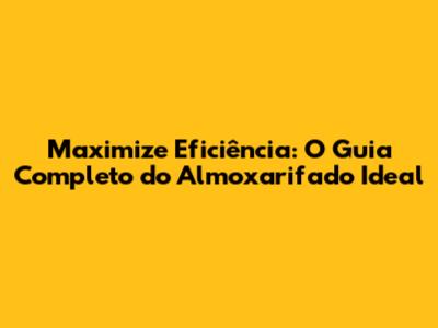 Maximize Eficiência: O Guia Completo do Almoxarifado Ideal