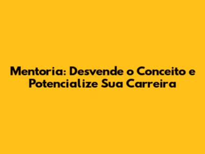 Mentoria: Desvende o Conceito e Potencialize Sua Carreira